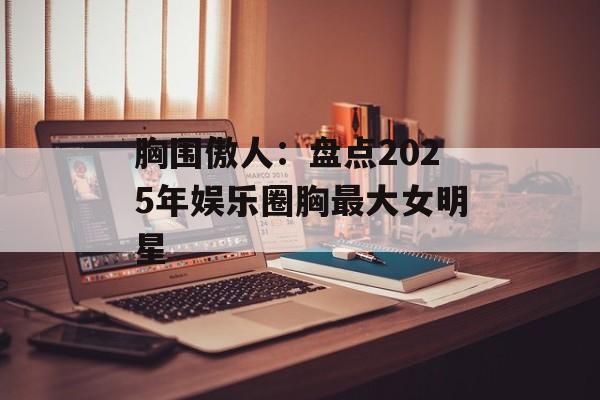 胸围傲人:盘点2025年娱乐圈胸最大女明星-第1张图片-佛山资讯网 胸围傲人:盘点2025年娱乐圈胸最大女明星-第1张图片-佛山资讯网