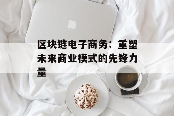 区块链电子商务:重塑未来商业模式的先锋力量-第1张图片-佛山资讯网 区块链电子商务:重塑未来商业模式的先锋力量-第1张图片-佛山资讯网