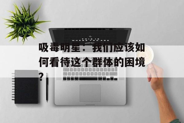 吸毒明星:我们应该如何看待这个群体的困境?-第1张图片-佛山资讯网 吸毒明星:我们应该如何看待这个群体的困境?-第1张图片-佛山资讯网