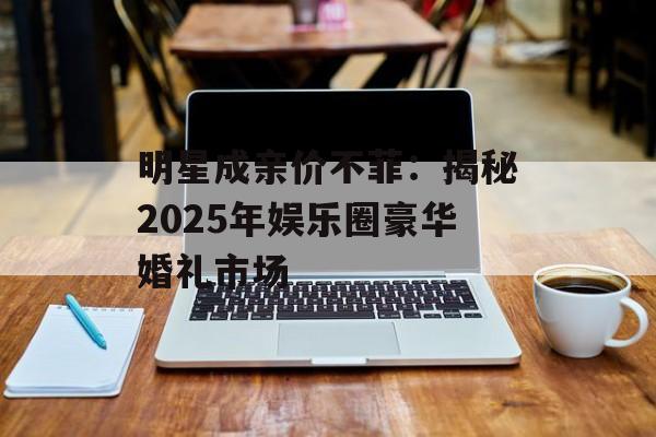 明星成亲价不菲:揭秘2025年娱乐圈豪华婚礼市场-第1张图片-佛山资讯网 明星成亲价不菲:揭秘2025年娱乐圈豪华婚礼市场-第1张图片-佛山资讯网