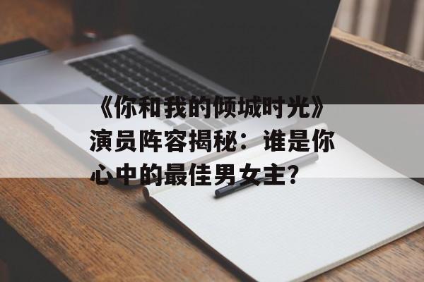 《你和我的倾城时光》演员阵容揭秘:谁是你心中的最佳男女主?-第1张图片-佛山资讯网 《你和我的倾城时光》演员阵容揭秘:谁是你心中的最佳男女主?-第1张图片-佛山资讯网