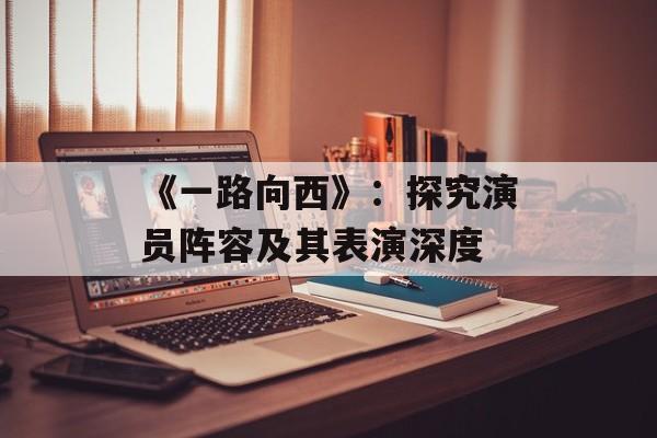《一路向西》:探究演员阵容及其表演深度-第1张图片-佛山资讯网 《一路向西》:探究演员阵容及其表演深度-第1张图片-佛山资讯网