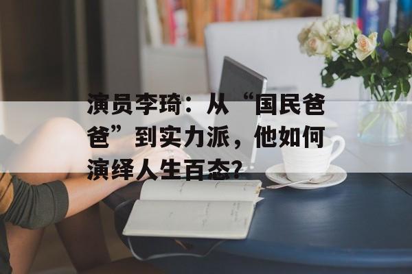 演员李琦:从“国民爸爸”到实力派,他如何演绎人生百态?-第1张图片-佛山资讯网 演员李琦:从“国民爸爸”到实力派,他如何演绎人生百态?-第1张图片-佛山资讯网