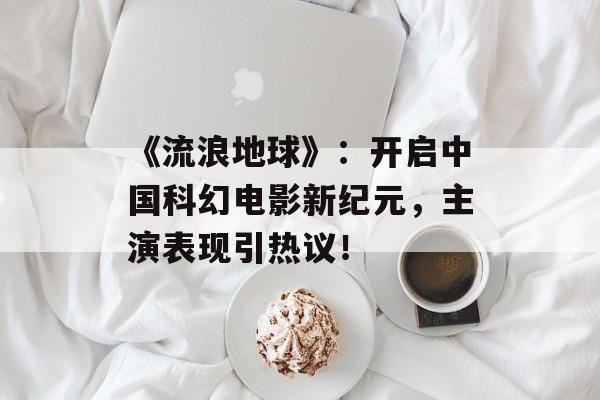 《流浪地球》:开启中国科幻电影新纪元,主演表现引热议!-第1张图片-佛山资讯网 《流浪地球》:开启中国科幻电影新纪元,主演表现引热议!-第1张图片-佛山资讯网