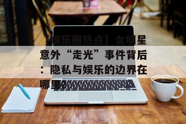 【娱乐圈热点】女明星意外“走光”事件背后:隐私与娱乐的边界在哪里?-第1张图片-佛山资讯网 【娱乐圈热点】女明星意外“走光”事件背后:隐私与娱乐的边界在哪里?-第1张图片-佛山资讯网
