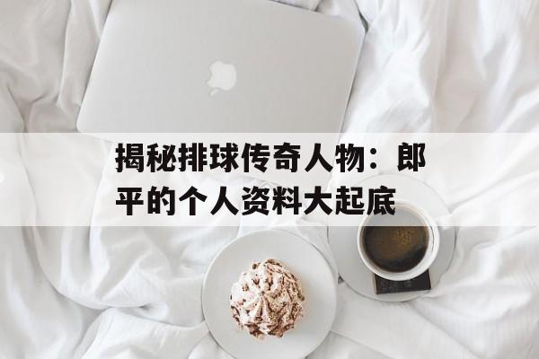揭秘排球传奇人物:郎平的个人资料大起底-第1张图片-佛山资讯网 揭秘排球传奇人物:郎平的个人资料大起底-第1张图片-佛山资讯网