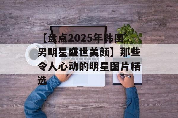 【盘点2025年韩国男明星盛世美颜】那些令人心动的明星图片精选-第1张图片-佛山资讯网 【盘点2025年韩国男明星盛世美颜】那些令人心动的明星图片精选-第1张图片-佛山资讯网