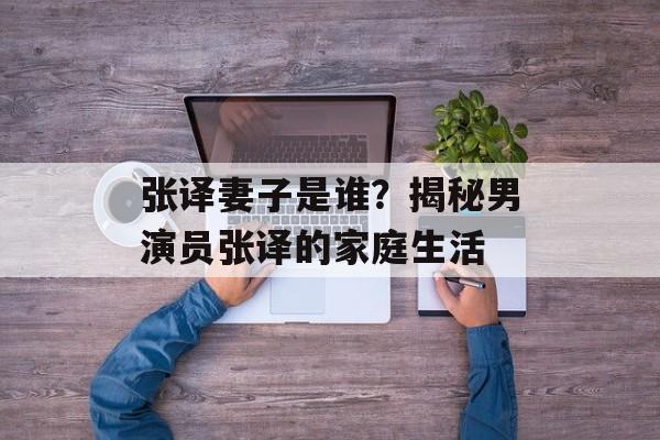 张译妻子是谁?揭秘男演员张译的家庭生活-第1张图片-佛山资讯网 张译妻子是谁?揭秘男演员张译的家庭生活-第1张图片-佛山资讯网