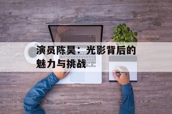 演员陈昊:光影背后的魅力与挑战-第1张图片-佛山资讯网 演员陈昊:光影背后的魅力与挑战-第1张图片-佛山资讯网