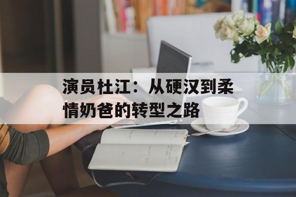 演员杜江:从硬汉到柔情奶爸的转型之路-第1张图片-佛山资讯网 演员杜江:从硬汉到柔情奶爸的转型之路-第1张图片-佛山资讯网