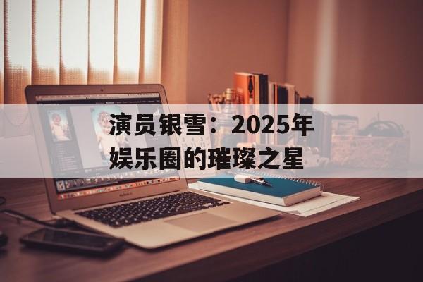 演员银雪:2025年娱乐圈的璀璨之星-第1张图片-佛山资讯网 演员银雪:2025年娱乐圈的璀璨之星-第1张图片-佛山资讯网