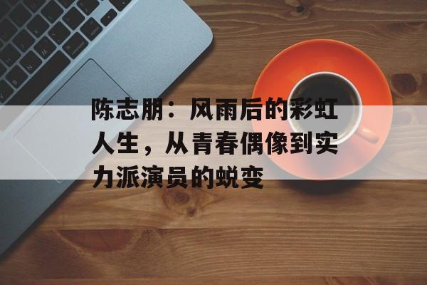 陈志朋：风雨后的彩虹人生，从青春偶像到实力派演员的蜕变-第1张图片-佛山资讯网
