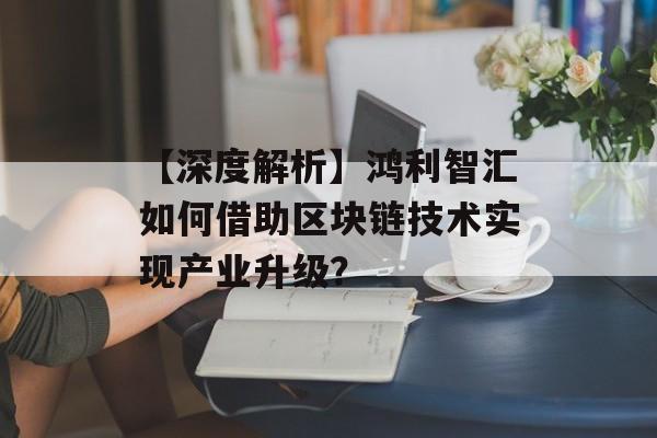 【深度解析】鸿利智汇如何借助区块链技术实现产业升级？-第1张图片-佛山资讯网