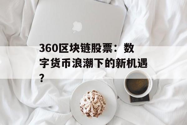 360区块链股票:数字货币浪潮下的新机遇?-第1张图片-佛山资讯网 360区块链股票:数字货币浪潮下的新机遇?-第1张图片-佛山资讯网