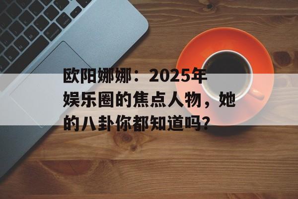 欧阳娜娜:2025年娱乐圈的焦点人物,她的八卦你都知道吗?-第1张图片-佛山资讯网 欧阳娜娜:2025年娱乐圈的焦点人物,她的八卦你都知道吗?-第1张图片-佛山资讯网