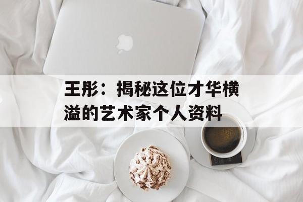 王彤:揭秘这位才华横溢的艺术家个人资料-第1张图片-佛山资讯网 王彤:揭秘这位才华横溢的艺术家个人资料-第1张图片-佛山资讯网