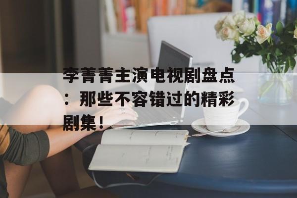 李菁菁主演电视剧盘点:那些不容错过的精彩剧集!-第1张图片-佛山资讯网 李菁菁主演电视剧盘点:那些不容错过的精彩剧集!-第1张图片-佛山资讯网