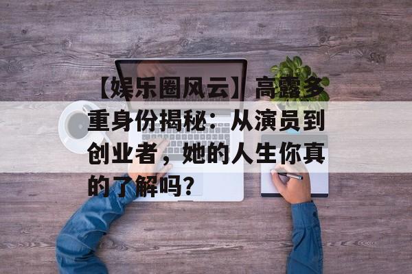 【娱乐圈风云】高露多重身份揭秘：从演员到创业者，她的人生你真的了解吗？-第1张图片-佛山资讯网