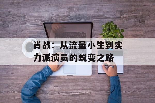 肖战:从流量小生到实力派演员的蜕变之路-第1张图片-佛山资讯网 肖战:从流量小生到实力派演员的蜕变之路-第1张图片-佛山资讯网