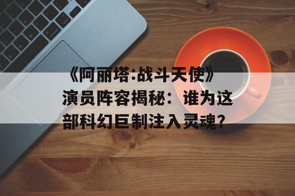 《阿丽塔:战斗天使》演员阵容揭秘:谁为这部科幻巨制注入灵魂?-第1张图片-佛山资讯网 《阿丽塔:战斗天使》演员阵容揭秘:谁为这部科幻巨制注入灵魂?-第1张图片-佛山资讯网