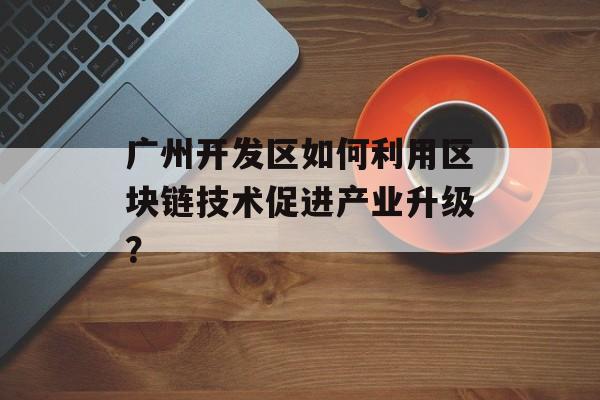 广州开发区如何利用区块链技术促进产业升级?-第1张图片-佛山资讯网 广州开发区如何利用区块链技术促进产业升级?-第1张图片-佛山资讯网