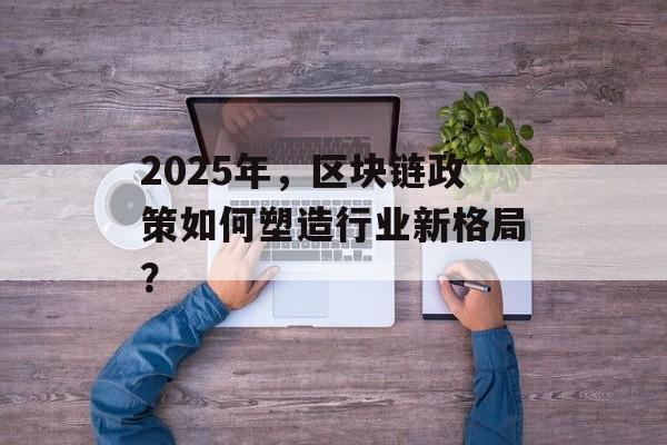 2025年，区块链政策如何塑造行业新格局？-第1张图片-佛山资讯网