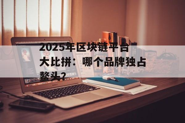 2025年区块链平台大比拼：哪个品牌独占鳌头？-第1张图片-佛山资讯网