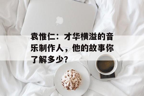 袁惟仁:才华横溢的音乐制作人,他的故事你了解多少?-第1张图片-佛山资讯网 袁惟仁:才华横溢的音乐制作人,他的故事你了解多少?-第1张图片-佛山资讯网