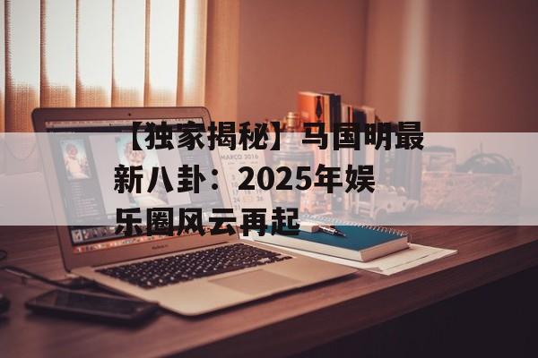 【独家揭秘】马国明最新八卦:2025年娱乐圈风云再起-第1张图片-佛山资讯网 【独家揭秘】马国明最新八卦:2025年娱乐圈风云再起-第1张图片-佛山资讯网