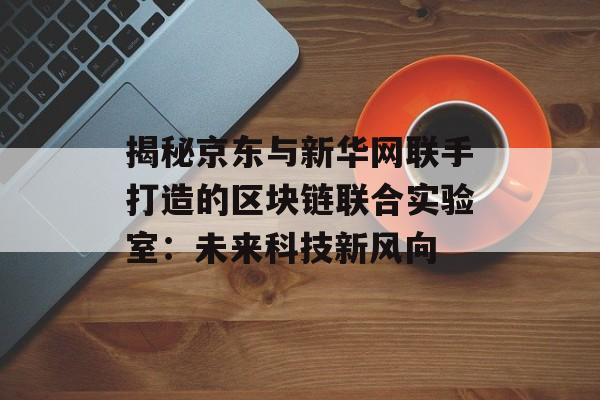 揭秘京东与新华网联手打造的区块链联合实验室:未来科技新风向-第1张图片-佛山资讯网 揭秘京东与新华网联手打造的区块链联合实验室:未来科技新风向-第1张图片-佛山资讯网