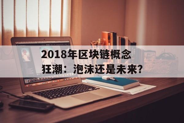2018年区块链概念狂潮:泡沫还是未来?-第1张图片-佛山资讯网 2018年区块链概念狂潮:泡沫还是未来?-第1张图片-佛山资讯网