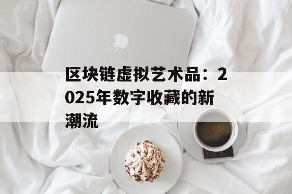 区块链虚拟艺术品：2025年数字收藏的新潮流-第1张图片-佛山资讯网