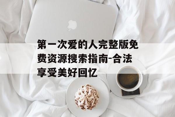 第一次爱的人完整版免费资源搜索指南-合法享受美好回忆-第1张图片-佛山资讯网