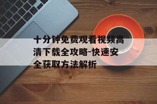 十分钟免费观看视频高清下载全攻略-快速安全获取方法解析-第1张图片-佛山资讯网 十分钟免费观看视频高清下载全攻略-快速安全获取方法解析-第1张图片-佛山资讯网