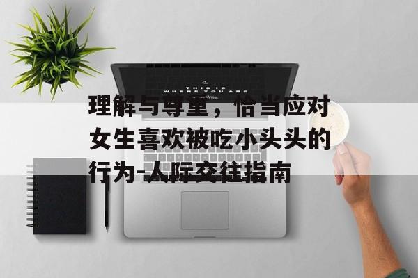 理解与尊重,恰当应对女生喜欢被吃小头头的行为-人际交往指南-第1张图片-佛山资讯网 理解与尊重,恰当应对女生喜欢被吃小头头的行为-人际交往指南-第1张图片-佛山资讯网