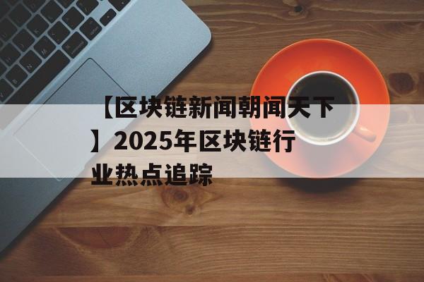 【区块链新闻朝闻天下】2025年区块链行业热点追踪-第1张图片-佛山资讯网 【区块链新闻朝闻天下】2025年区块链行业热点追踪-第1张图片-佛山资讯网