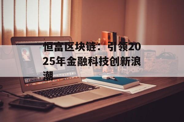 恒富区块链:引领2025年金融科技创新浪潮-第1张图片-佛山资讯网 恒富区块链:引领2025年金融科技创新浪潮-第1张图片-佛山资讯网