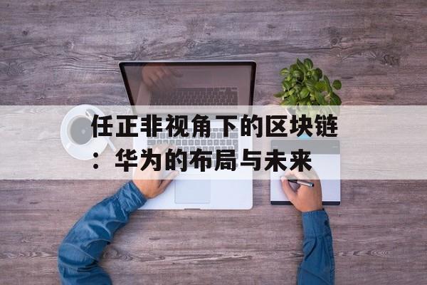 任正非视角下的区块链：华为的布局与未来-第1张图片-佛山资讯网