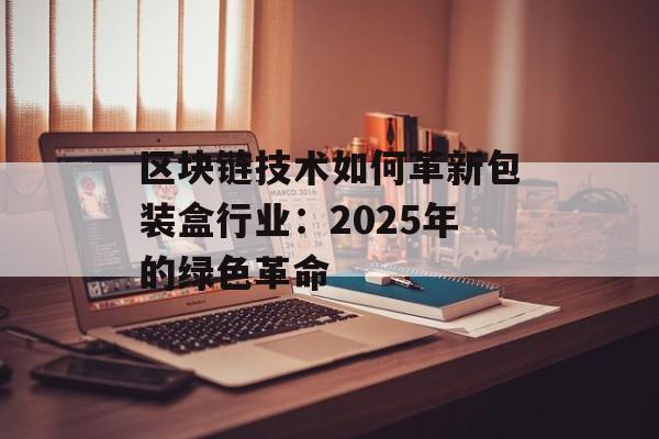 区块链技术如何革新包装盒行业：2025年的绿色革命-第1张图片-佛山资讯网