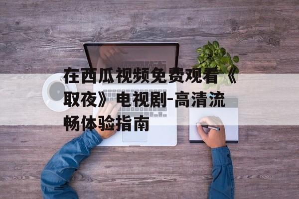 在西瓜视频免费观看《取夜》电视剧-高清流畅体验指南-第1张图片-佛山资讯网 在西瓜视频免费观看《取夜》电视剧-高清流畅体验指南-第1张图片-佛山资讯网