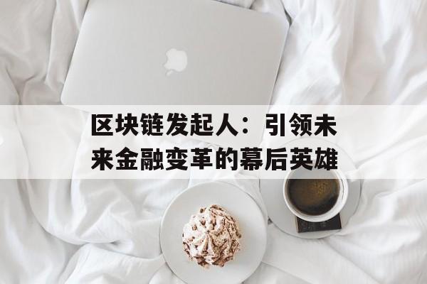 区块链发起人：引领未来金融变革的幕后英雄-第1张图片-佛山资讯网
