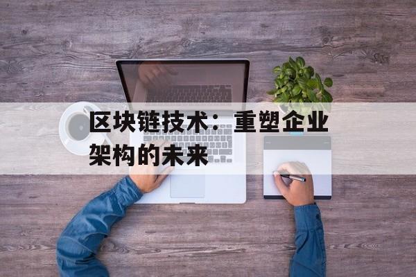 区块链技术：重塑企业架构的未来-第1张图片-佛山资讯网