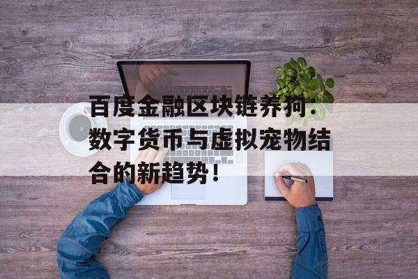 百度金融区块链养狗:数字货币与虚拟宠物结合的新趋势!-第1张图片-佛山资讯网 百度金融区块链养狗:数字货币与虚拟宠物结合的新趋势!-第1张图片-佛山资讯网