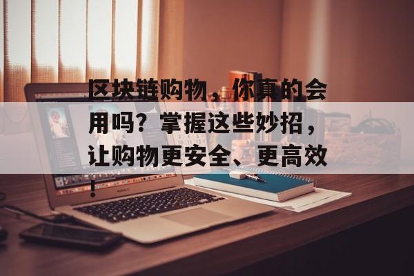 区块链购物，你真的会用吗？掌握这些妙招，让购物更安全、更高效！-第1张图片-佛山资讯网