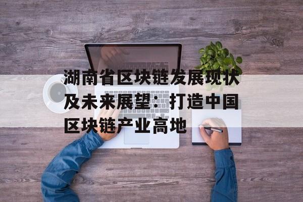 湖南省区块链发展现状及未来展望：打造中国区块链产业高地-第1张图片-佛山资讯网