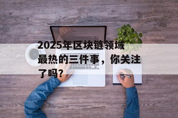 2025年区块链领域最热的三件事,你关注了吗?-第1张图片-佛山资讯网 2025年区块链领域最热的三件事,你关注了吗?-第1张图片-佛山资讯网