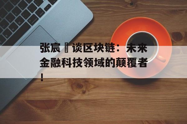 张宸玚谈区块链:未来金融科技领域的颠覆者!-第1张图片-佛山资讯网 张宸玚谈区块链:未来金融科技领域的颠覆者!-第1张图片-佛山资讯网