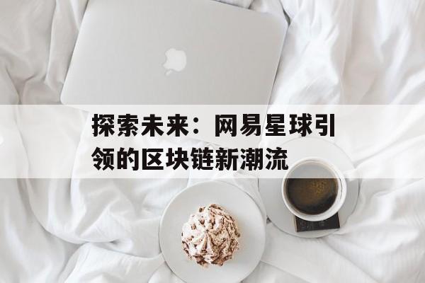 探索未来：网易星球引领的区块链新潮流-第1张图片-佛山资讯网