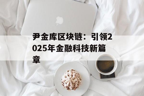 尹金库区块链:引领2025年金融科技新篇章-第1张图片-佛山资讯网 尹金库区块链:引领2025年金融科技新篇章-第1张图片-佛山资讯网