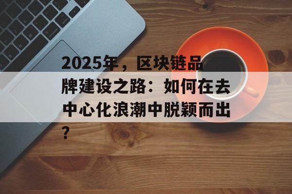2025年，区块链品牌建设之路：如何在去中心化浪潮中脱颖而出？-第1张图片-佛山资讯网